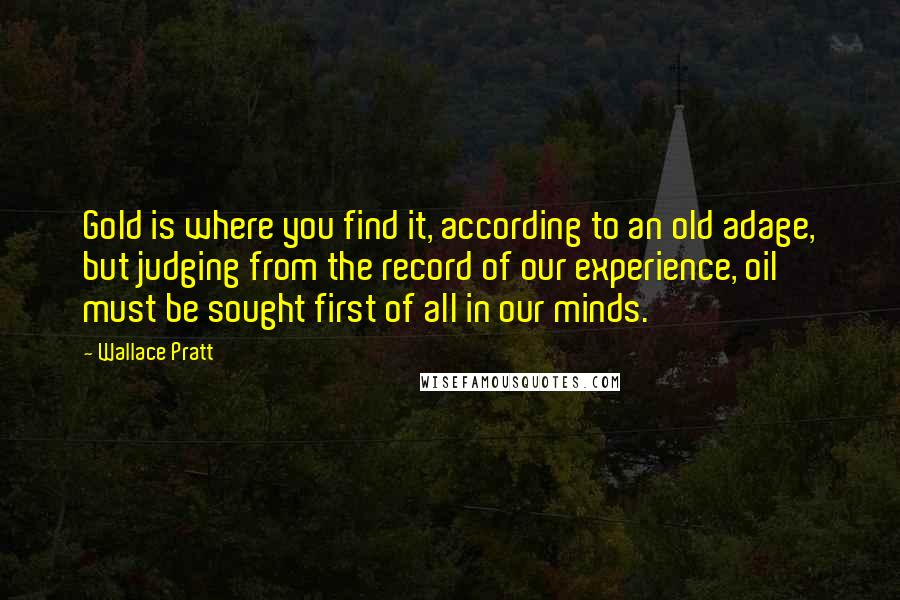 Wallace Pratt Quotes: Gold is where you find it, according to an old adage, but judging from the record of our experience, oil must be sought first of all in our minds.