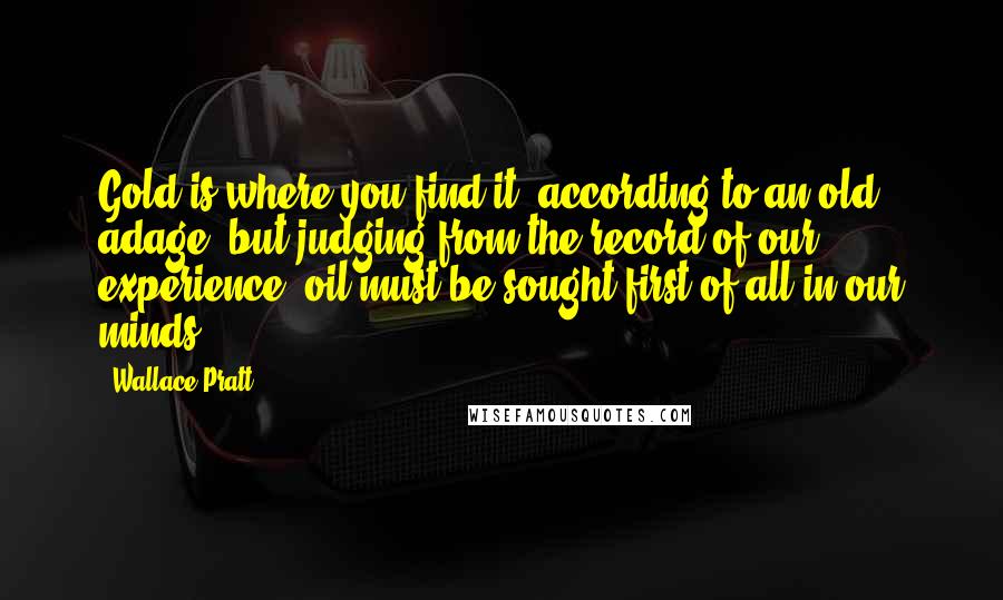 Wallace Pratt Quotes: Gold is where you find it, according to an old adage, but judging from the record of our experience, oil must be sought first of all in our minds.