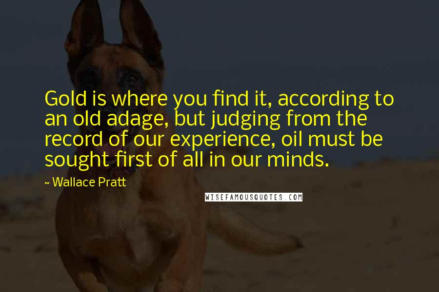 Wallace Pratt Quotes: Gold is where you find it, according to an old adage, but judging from the record of our experience, oil must be sought first of all in our minds.