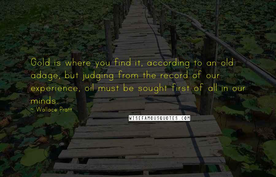 Wallace Pratt Quotes: Gold is where you find it, according to an old adage, but judging from the record of our experience, oil must be sought first of all in our minds.