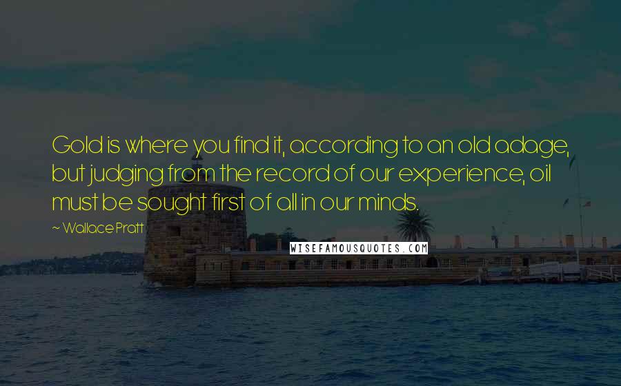 Wallace Pratt Quotes: Gold is where you find it, according to an old adage, but judging from the record of our experience, oil must be sought first of all in our minds.
