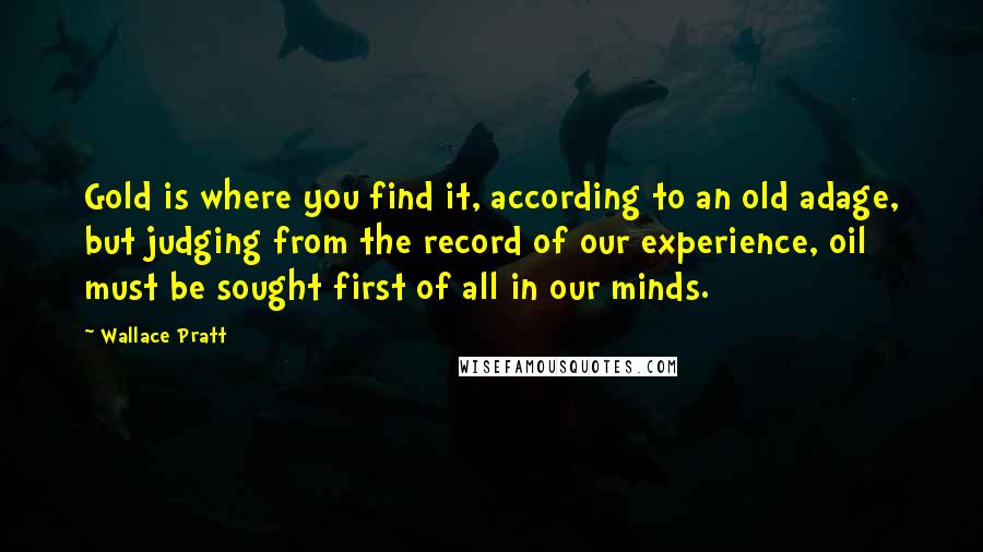 Wallace Pratt Quotes: Gold is where you find it, according to an old adage, but judging from the record of our experience, oil must be sought first of all in our minds.