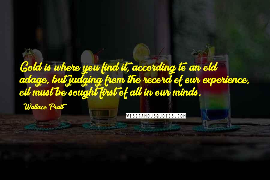 Wallace Pratt Quotes: Gold is where you find it, according to an old adage, but judging from the record of our experience, oil must be sought first of all in our minds.