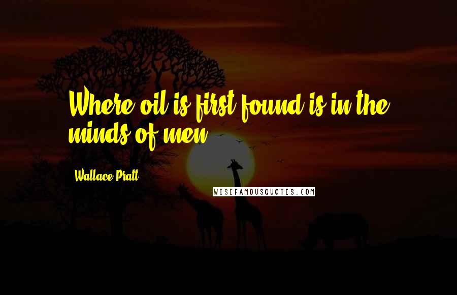 Wallace Pratt Quotes: Where oil is first found is in the minds of men