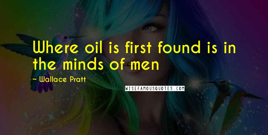 Wallace Pratt Quotes: Where oil is first found is in the minds of men