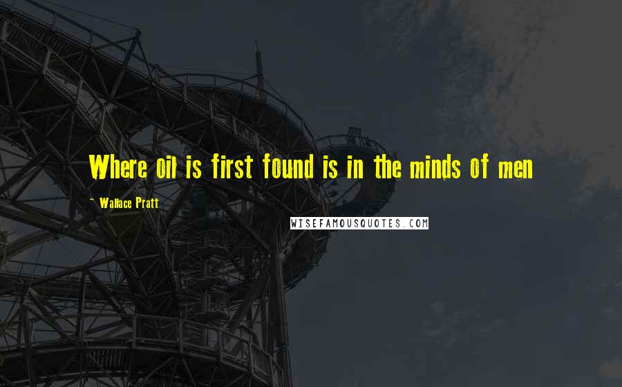 Wallace Pratt Quotes: Where oil is first found is in the minds of men