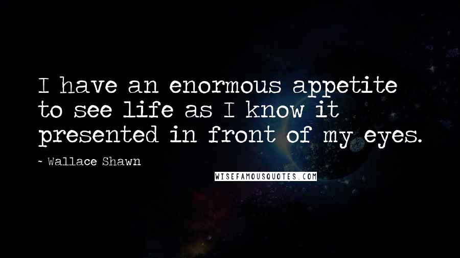 Wallace Shawn Quotes: I have an enormous appetite to see life as I know it presented in front of my eyes.