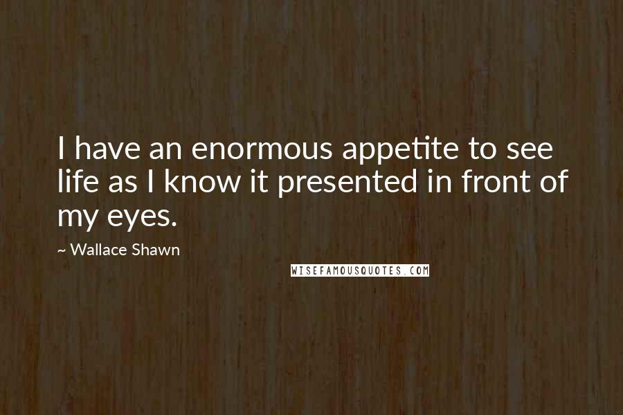 Wallace Shawn Quotes: I have an enormous appetite to see life as I know it presented in front of my eyes.