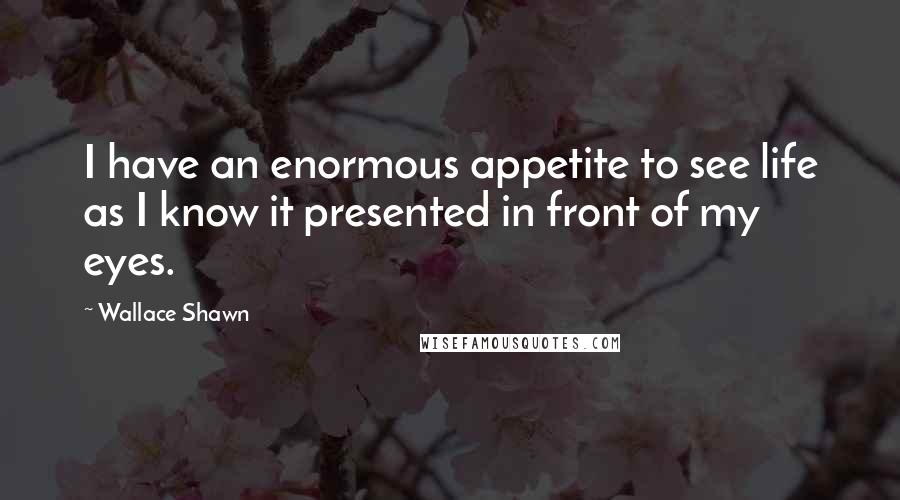 Wallace Shawn Quotes: I have an enormous appetite to see life as I know it presented in front of my eyes.