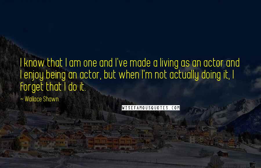 Wallace Shawn Quotes: I know that I am one and I've made a living as an actor and I enjoy being an actor, but when I'm not actually doing it, I forget that I do it.