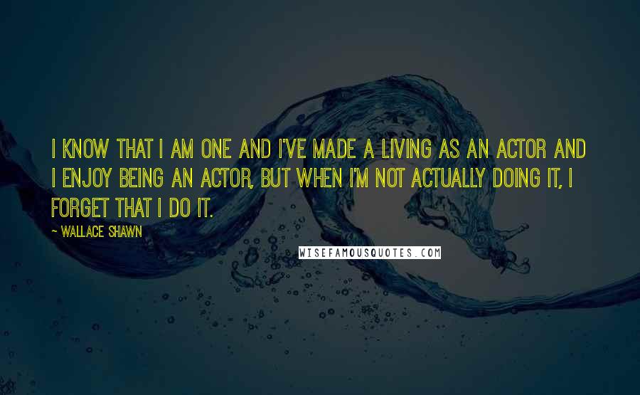 Wallace Shawn Quotes: I know that I am one and I've made a living as an actor and I enjoy being an actor, but when I'm not actually doing it, I forget that I do it.
