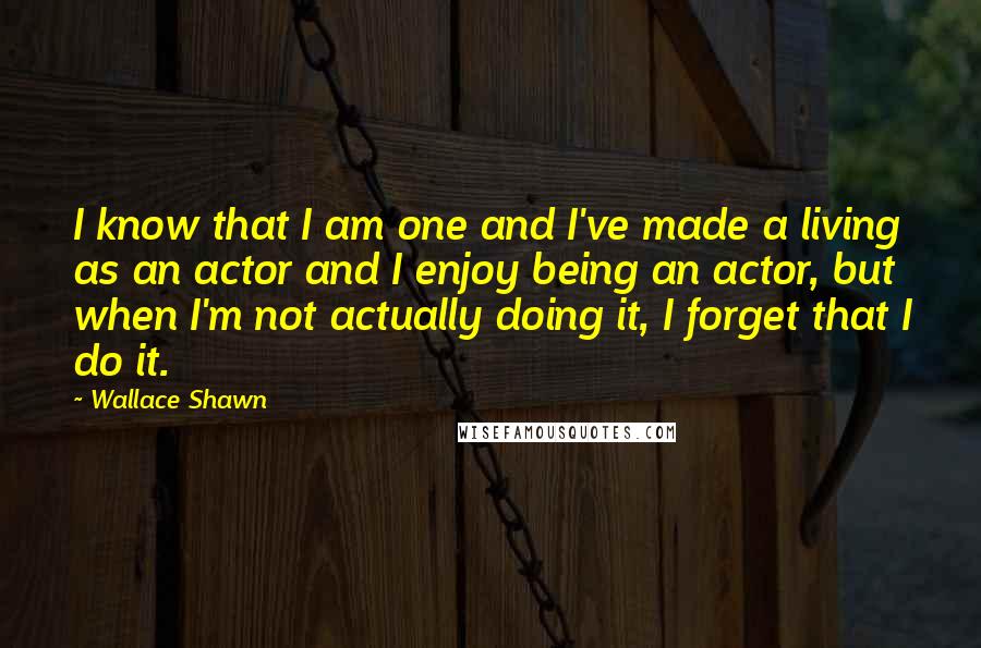 Wallace Shawn Quotes: I know that I am one and I've made a living as an actor and I enjoy being an actor, but when I'm not actually doing it, I forget that I do it.