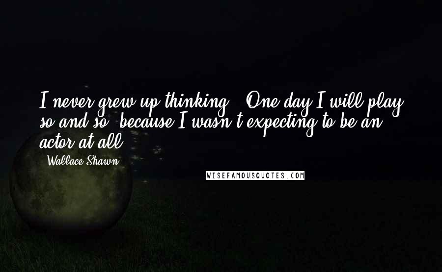 Wallace Shawn Quotes: I never grew up thinking, 'One day I will play so and so' because I wasn't expecting to be an actor at all.