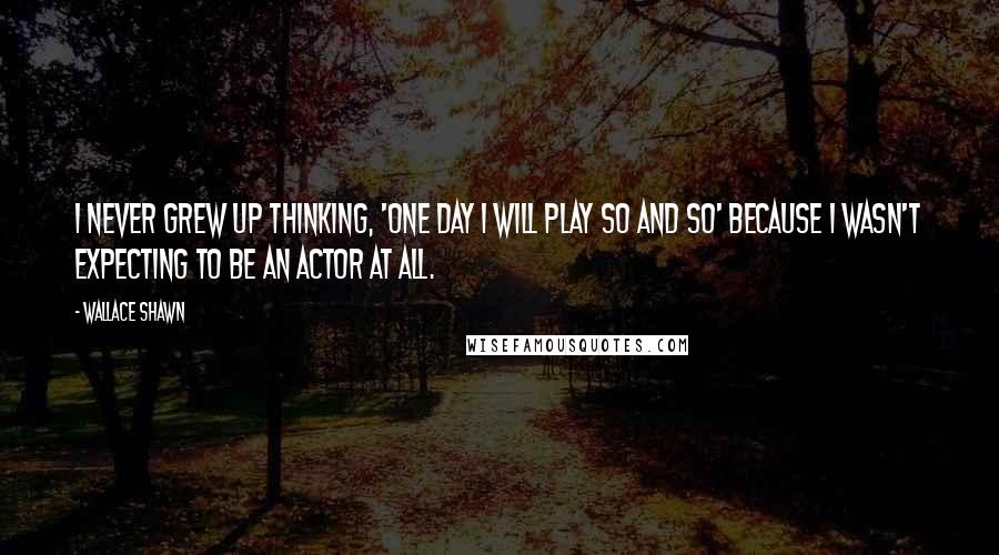 Wallace Shawn Quotes: I never grew up thinking, 'One day I will play so and so' because I wasn't expecting to be an actor at all.