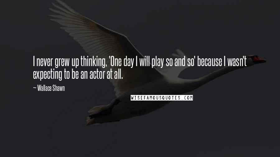 Wallace Shawn Quotes: I never grew up thinking, 'One day I will play so and so' because I wasn't expecting to be an actor at all.