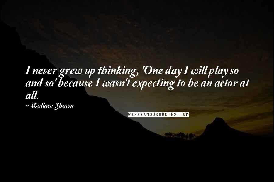 Wallace Shawn Quotes: I never grew up thinking, 'One day I will play so and so' because I wasn't expecting to be an actor at all.