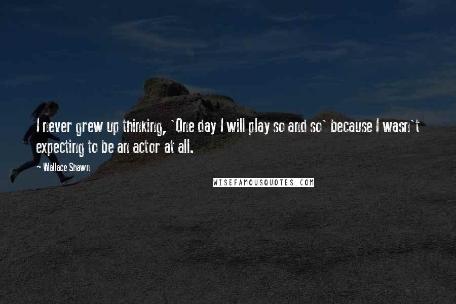 Wallace Shawn Quotes: I never grew up thinking, 'One day I will play so and so' because I wasn't expecting to be an actor at all.