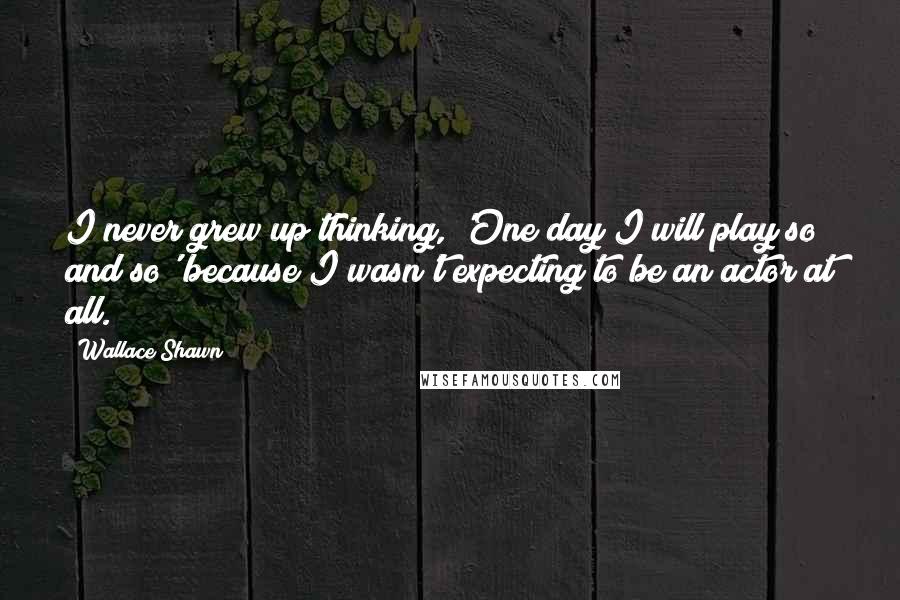 Wallace Shawn Quotes: I never grew up thinking, 'One day I will play so and so' because I wasn't expecting to be an actor at all.