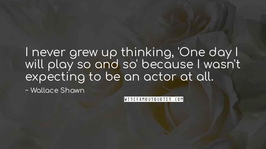 Wallace Shawn Quotes: I never grew up thinking, 'One day I will play so and so' because I wasn't expecting to be an actor at all.