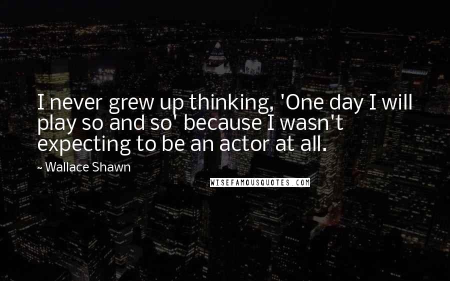 Wallace Shawn Quotes: I never grew up thinking, 'One day I will play so and so' because I wasn't expecting to be an actor at all.