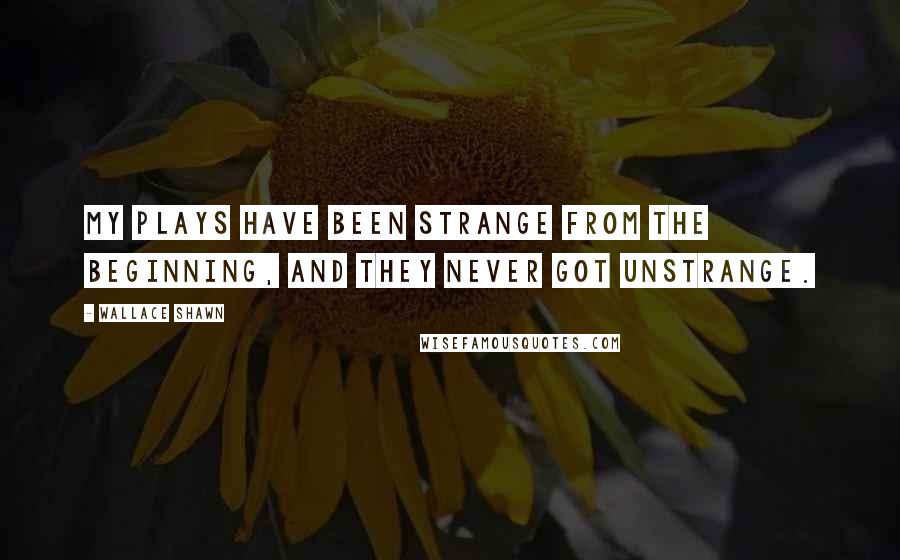 Wallace Shawn Quotes: My plays have been strange from the beginning, and they never got unstrange.