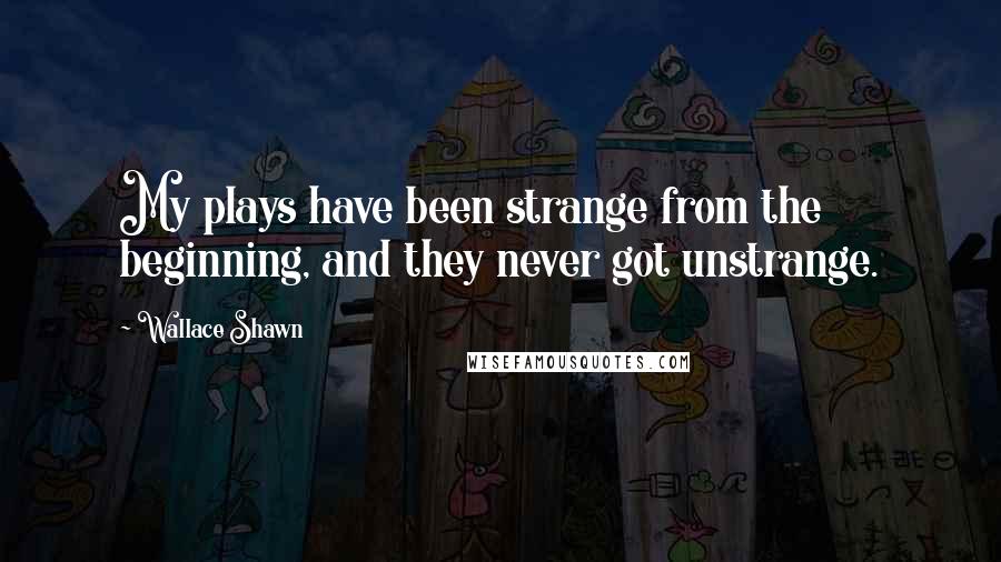 Wallace Shawn Quotes: My plays have been strange from the beginning, and they never got unstrange.
