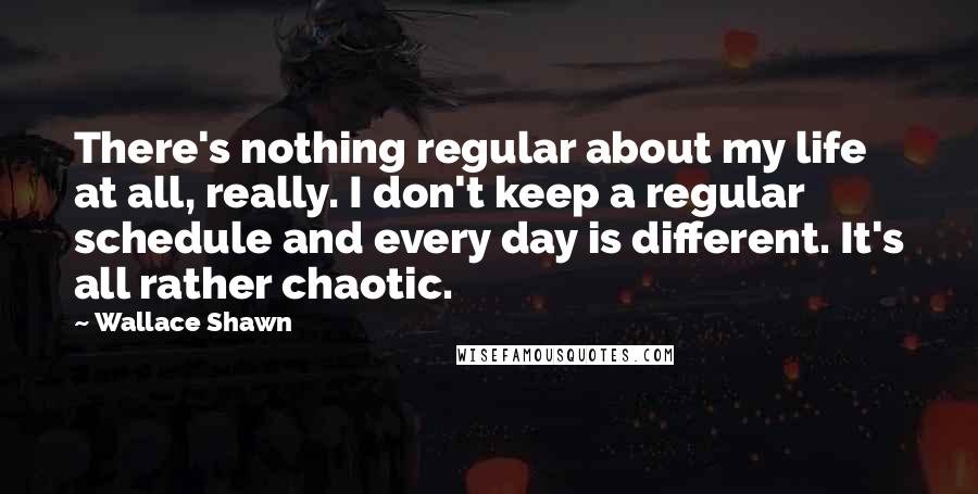 Wallace Shawn Quotes: There's nothing regular about my life at all, really. I don't keep a regular schedule and every day is different. It's all rather chaotic.