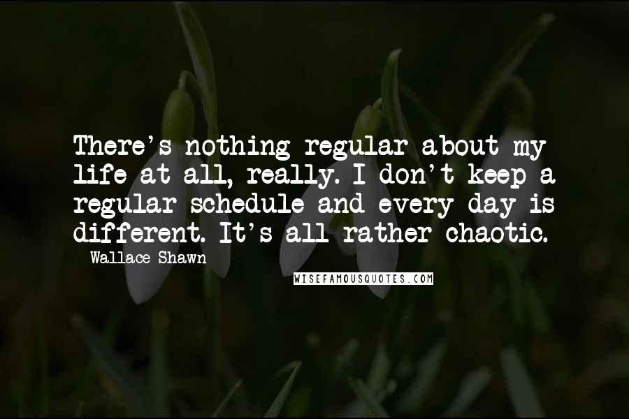 Wallace Shawn Quotes: There's nothing regular about my life at all, really. I don't keep a regular schedule and every day is different. It's all rather chaotic.