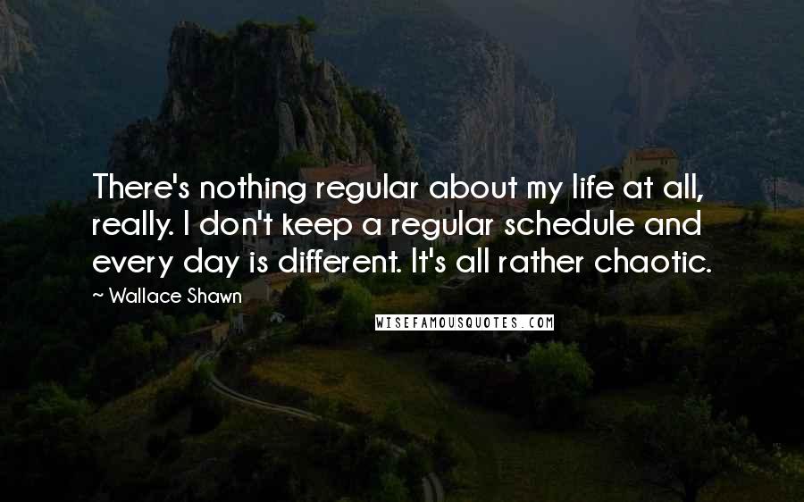 Wallace Shawn Quotes: There's nothing regular about my life at all, really. I don't keep a regular schedule and every day is different. It's all rather chaotic.