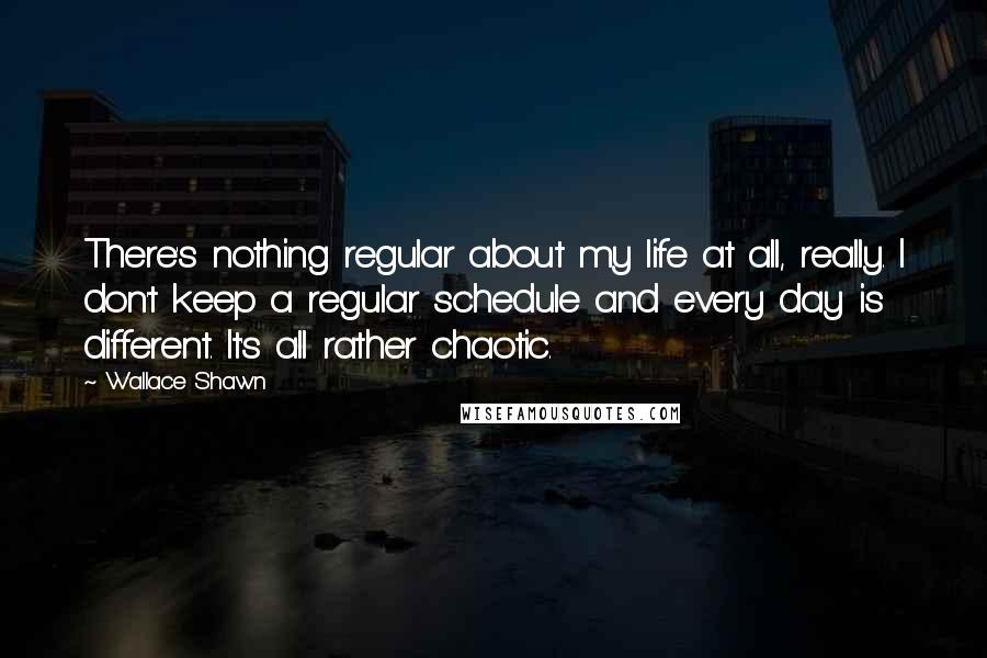 Wallace Shawn Quotes: There's nothing regular about my life at all, really. I don't keep a regular schedule and every day is different. It's all rather chaotic.