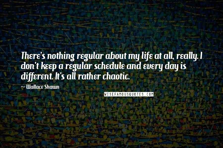 Wallace Shawn Quotes: There's nothing regular about my life at all, really. I don't keep a regular schedule and every day is different. It's all rather chaotic.