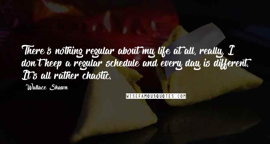 Wallace Shawn Quotes: There's nothing regular about my life at all, really. I don't keep a regular schedule and every day is different. It's all rather chaotic.