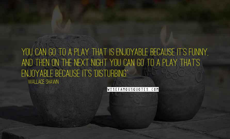 Wallace Shawn Quotes: You can go to a play that is enjoyable because it's funny, and then on the next night you can go to a play that's enjoyable because it's 'disturbing.'