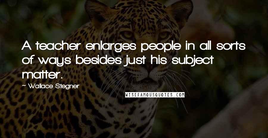 Wallace Stegner Quotes: A teacher enlarges people in all sorts of ways besides just his subject matter.