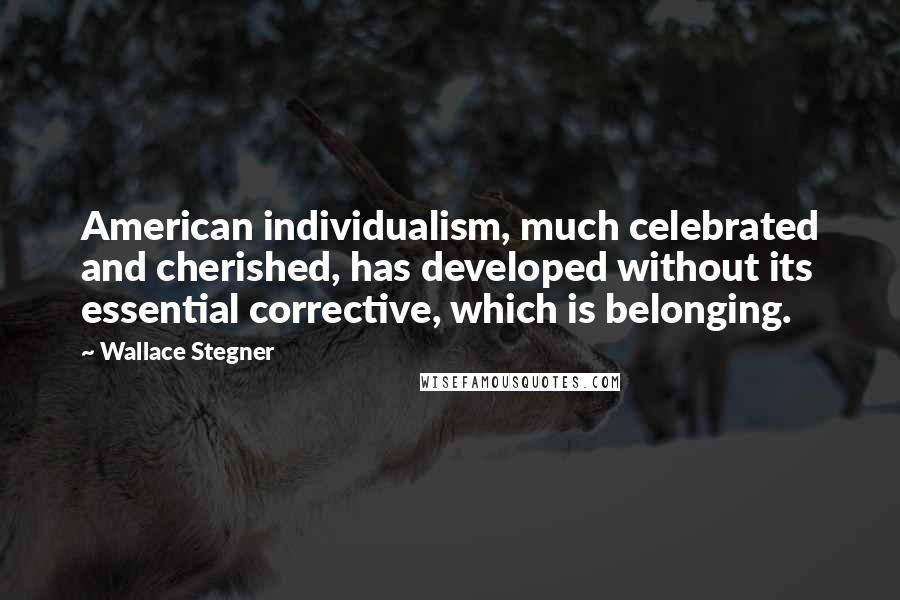 Wallace Stegner Quotes: American individualism, much celebrated and cherished, has developed without its essential corrective, which is belonging.