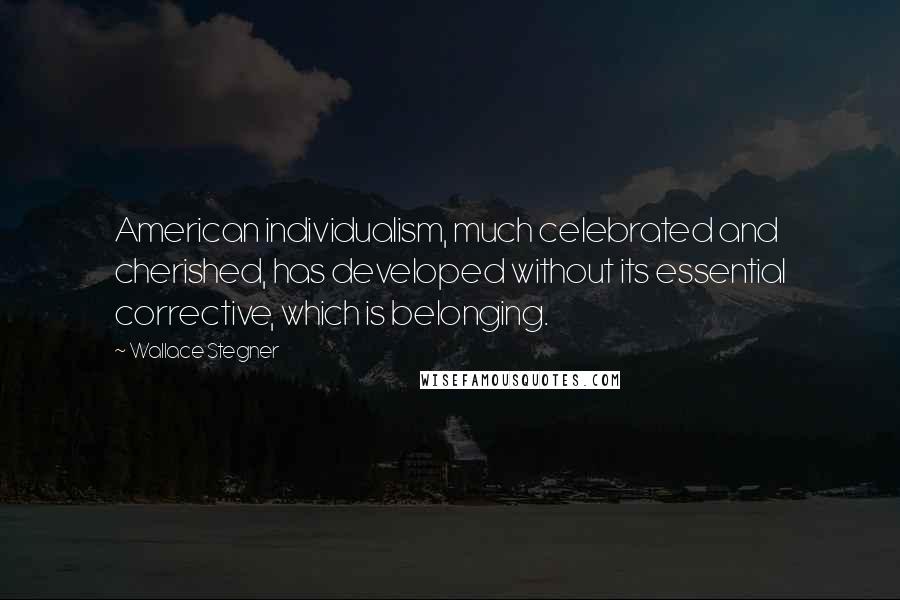 Wallace Stegner Quotes: American individualism, much celebrated and cherished, has developed without its essential corrective, which is belonging.