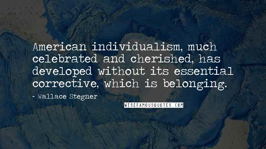 Wallace Stegner Quotes: American individualism, much celebrated and cherished, has developed without its essential corrective, which is belonging.