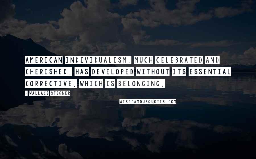 Wallace Stegner Quotes: American individualism, much celebrated and cherished, has developed without its essential corrective, which is belonging.