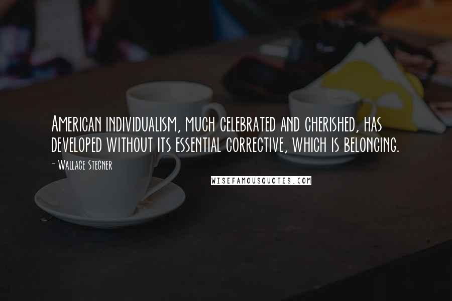 Wallace Stegner Quotes: American individualism, much celebrated and cherished, has developed without its essential corrective, which is belonging.