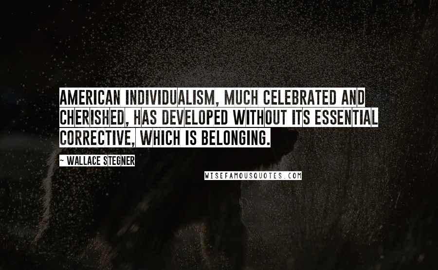 Wallace Stegner Quotes: American individualism, much celebrated and cherished, has developed without its essential corrective, which is belonging.