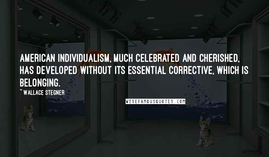 Wallace Stegner Quotes: American individualism, much celebrated and cherished, has developed without its essential corrective, which is belonging.