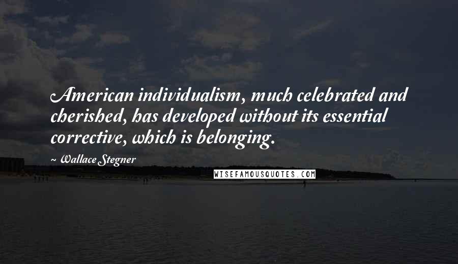 Wallace Stegner Quotes: American individualism, much celebrated and cherished, has developed without its essential corrective, which is belonging.