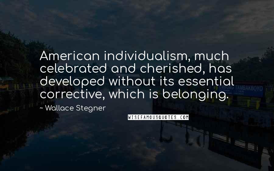 Wallace Stegner Quotes: American individualism, much celebrated and cherished, has developed without its essential corrective, which is belonging.