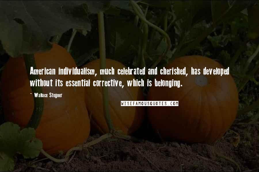 Wallace Stegner Quotes: American individualism, much celebrated and cherished, has developed without its essential corrective, which is belonging.