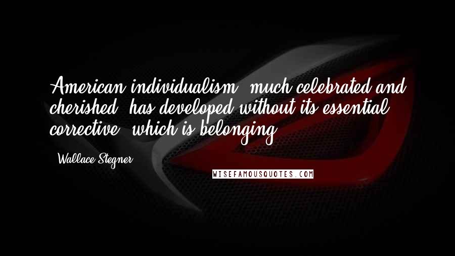 Wallace Stegner Quotes: American individualism, much celebrated and cherished, has developed without its essential corrective, which is belonging.