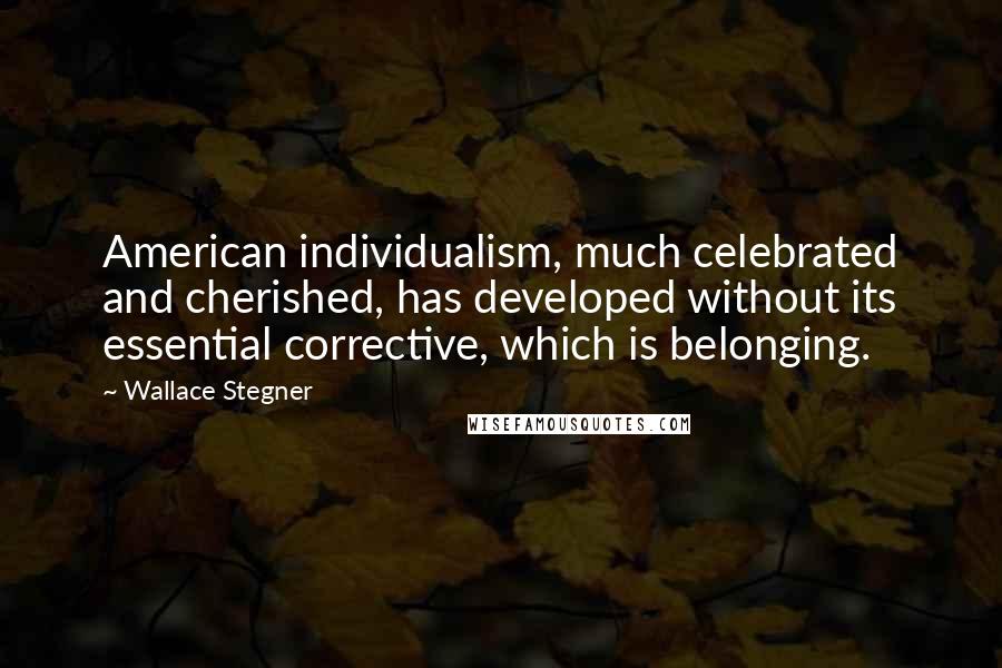 Wallace Stegner Quotes: American individualism, much celebrated and cherished, has developed without its essential corrective, which is belonging.