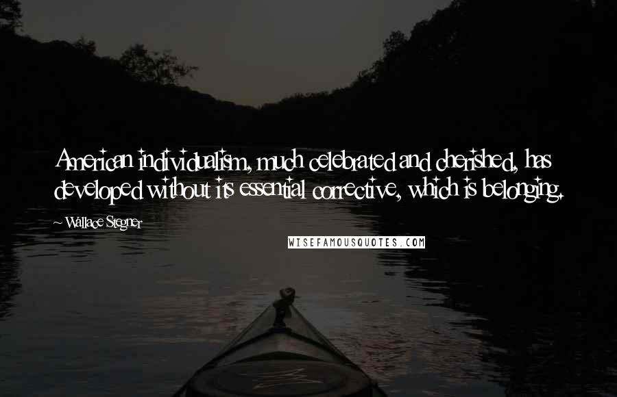 Wallace Stegner Quotes: American individualism, much celebrated and cherished, has developed without its essential corrective, which is belonging.