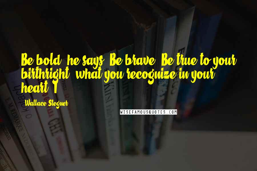 Wallace Stegner Quotes: Be bold, he says. Be brave. Be true to your birthright, what you recognize in your heart. I