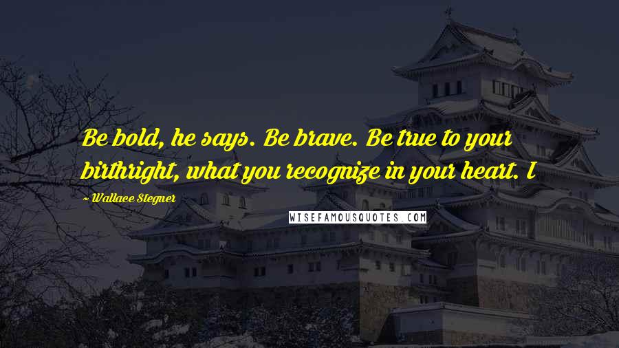 Wallace Stegner Quotes: Be bold, he says. Be brave. Be true to your birthright, what you recognize in your heart. I