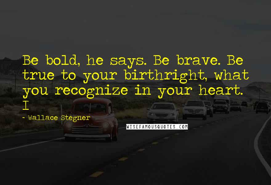 Wallace Stegner Quotes: Be bold, he says. Be brave. Be true to your birthright, what you recognize in your heart. I